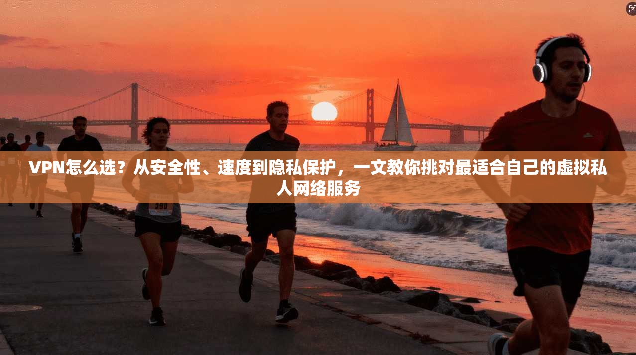 VPN怎么选?从安全性、速度到隐私保护,一文教你挑对最适合自己的虚拟私人网络服务