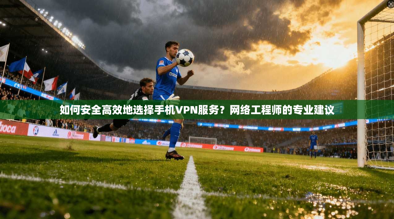 如何安全高效地选择手机VPN服务？网络工程师的专业建议