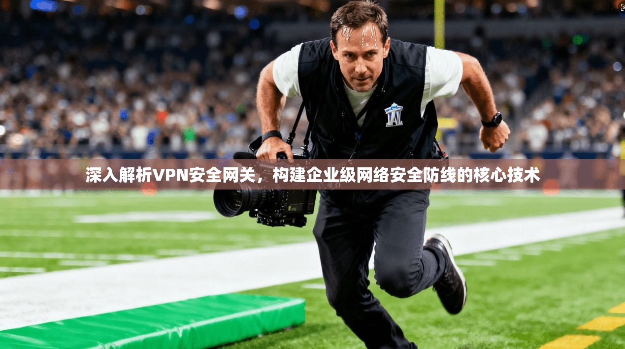 深入解析VPN安全网关,构建企业级网络安全防线的核心技术