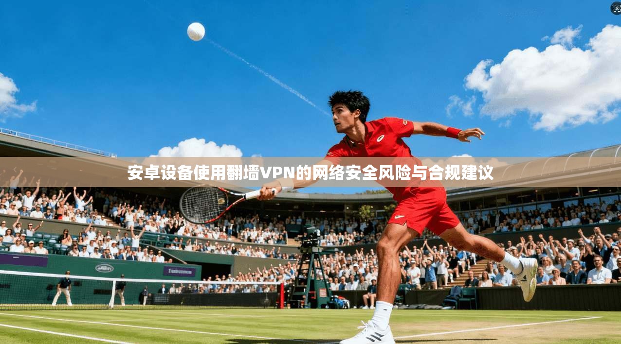 安卓设备使用翻墙VPN的网络安全风险与合规建议