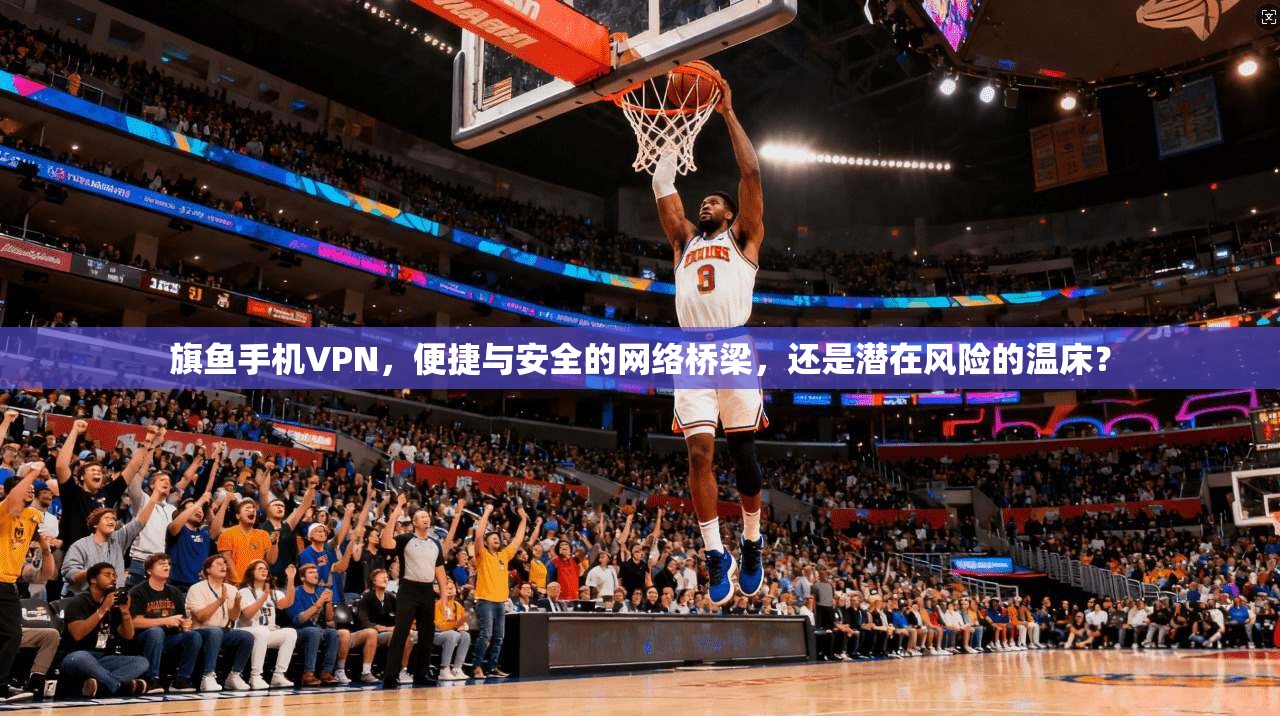 旗鱼手机VPN，便捷与安全的网络桥梁，还是潜在风险的温床？