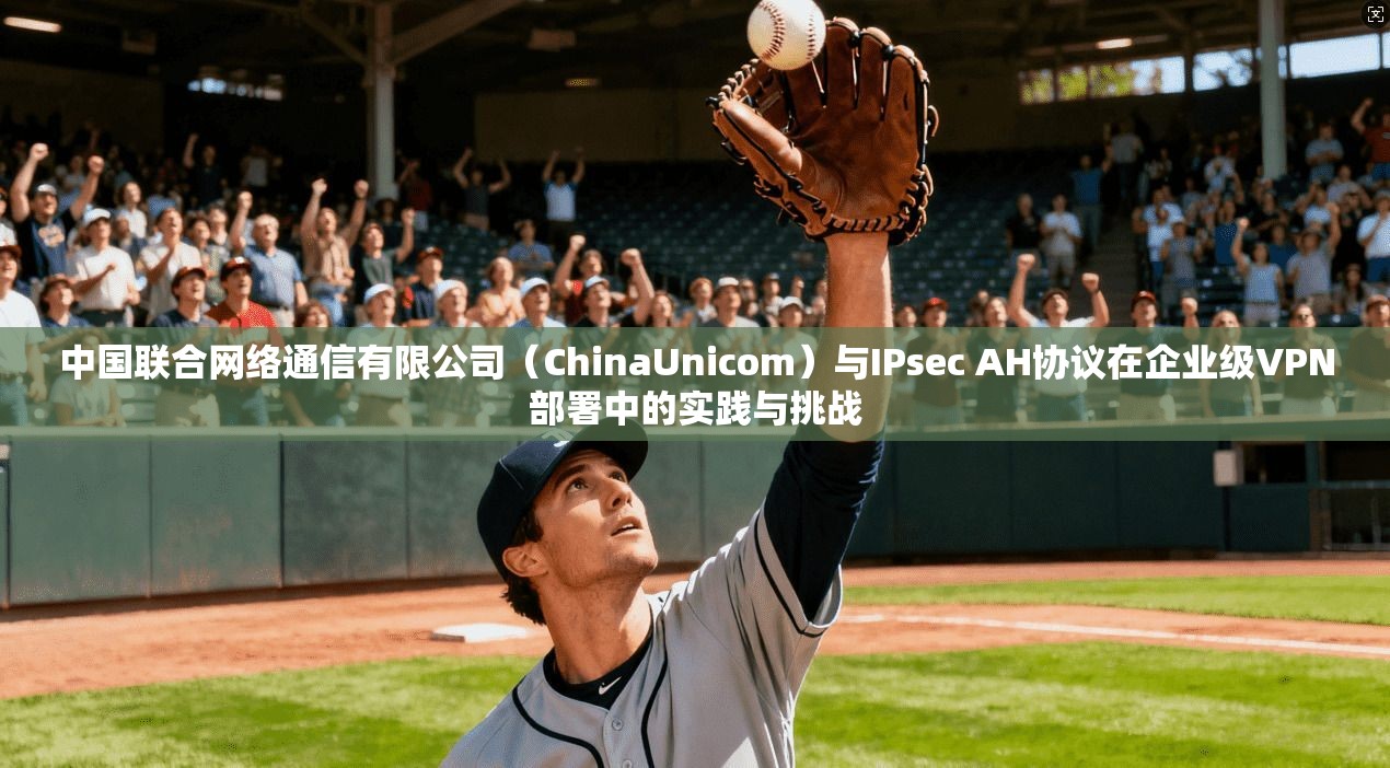 中国联合网络通信有限公司(ChinaUnicom)与IPsec AH协议在企业级VPN部署中的实践与挑战 中国联合网络通信有限公司(ChinaUnicom)与IPsec AH协议在企业级VPN部署中的实践与挑战