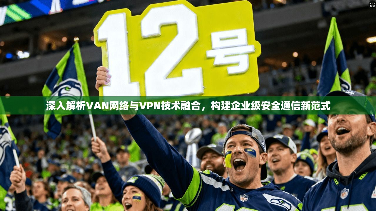 深入解析VAN网络与VPN技术融合,构建企业级安全通信新范式 深入解析VAN网络与VPN技术融合,构建企业级安全通信新范式