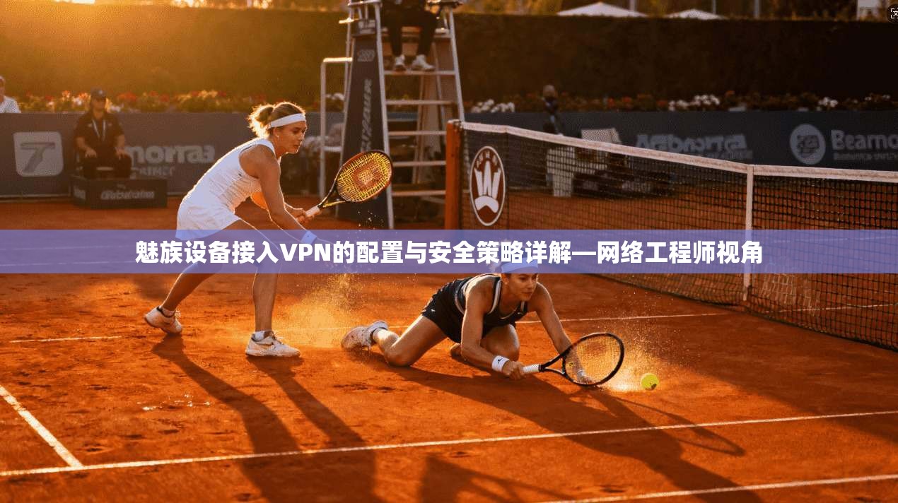 魅族设备接入VPN的配置与安全策略详解—网络工程师视角 魅族设备接入VPN的配置与安全策略详解—网络工程师视角