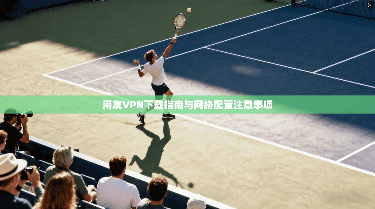 用友VPN下载指南与网络配置注意事项 用友VPN下载指南与网络配置注意事项