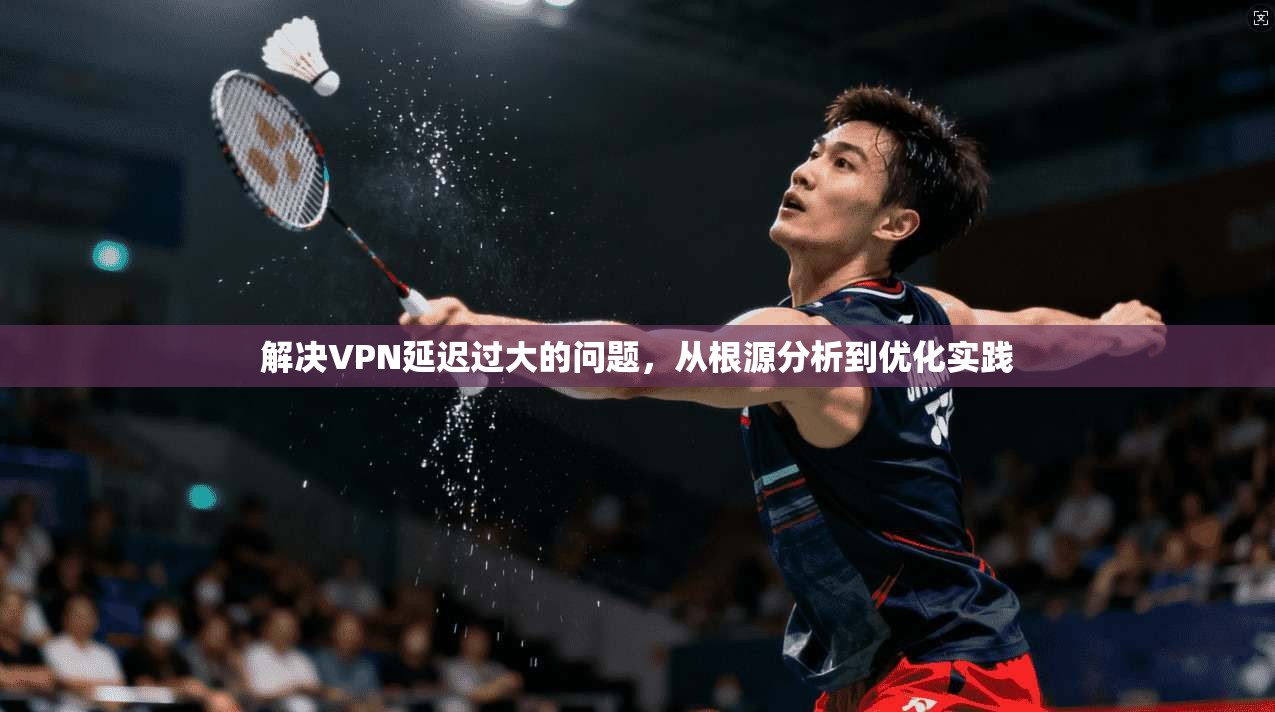 解决VPN延迟过大的问题,从根源分析到优化实践 解决VPN延迟过大的问题,从根源分析到优化实践