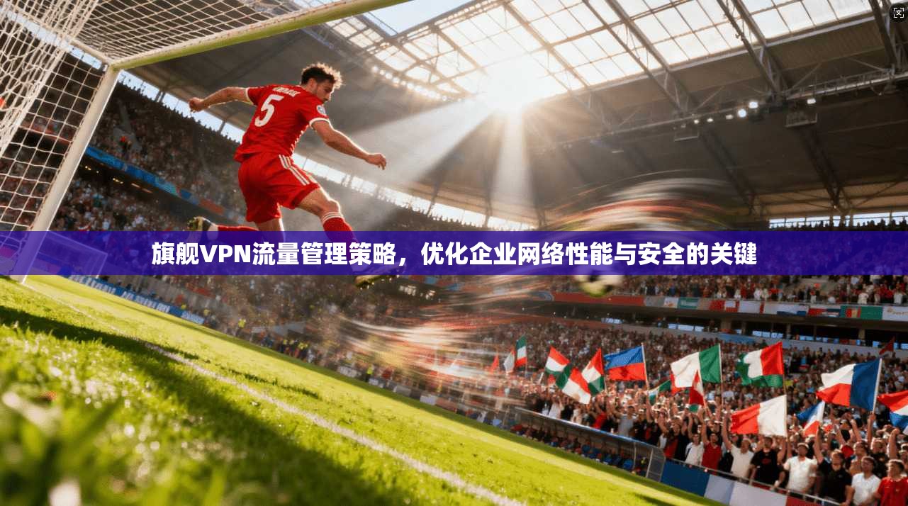 旗舰VPN流量管理策略,优化企业网络性能与安全的关键 旗舰VPN流量管理策略,优化企业网络性能与安全的关键