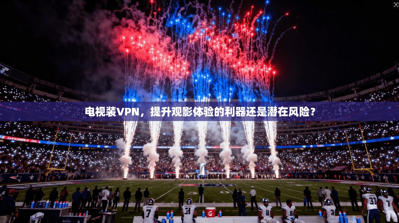 电视装VPN,提升观影体验的利器还是潜在风险? 电视装VPN,提升观影体验的利器还是潜在风险?