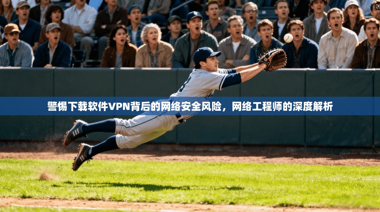 警惕下载软件VPN背后的网络安全风险，网络工程师的深度解析