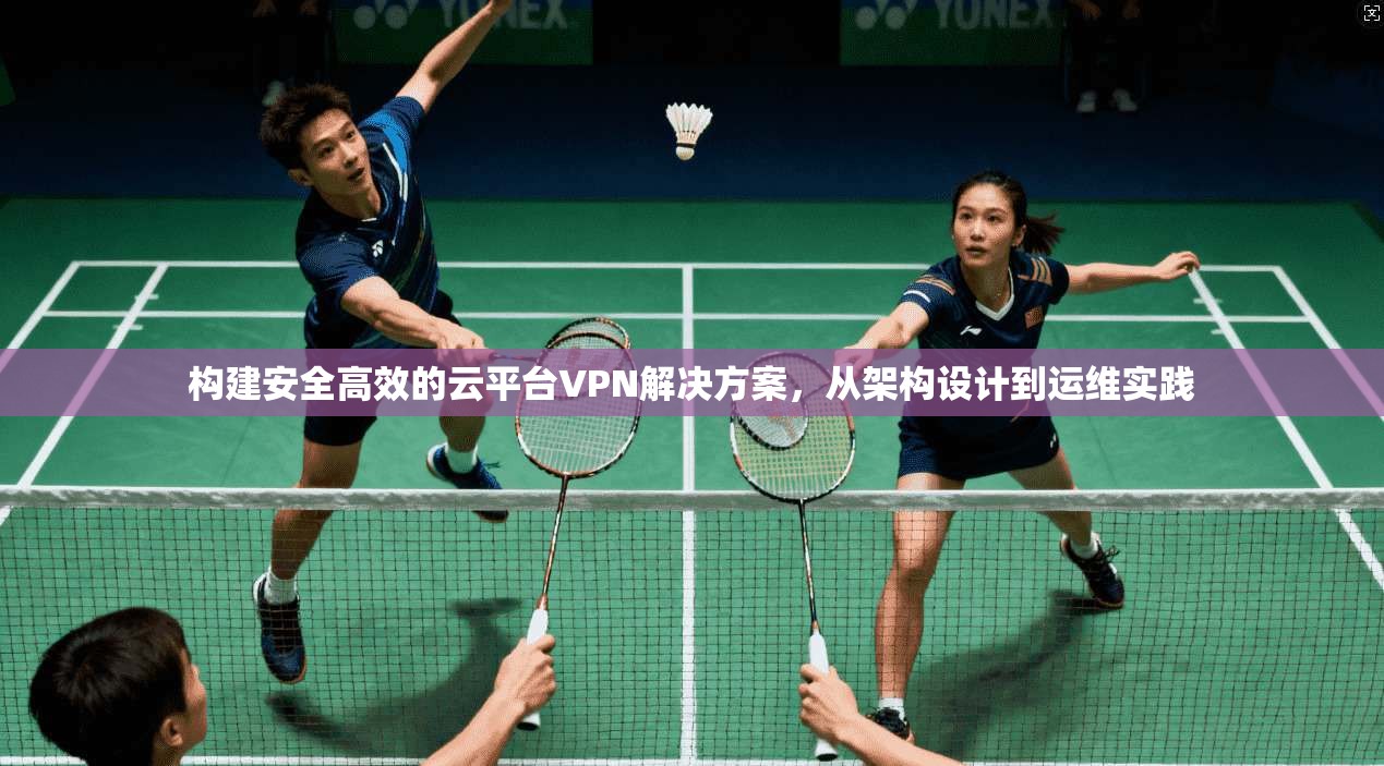 构建安全高效的云平台VPN解决方案,从架构设计到运维实践 构建安全高效的云平台VPN解决方案,从架构设计到运维实践