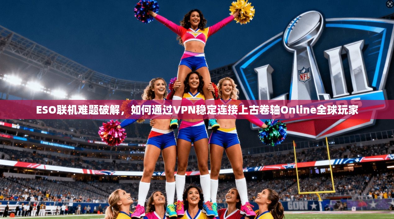 ESO联机难题破解，如何通过VPN稳定连接上古卷轴Online全球玩家