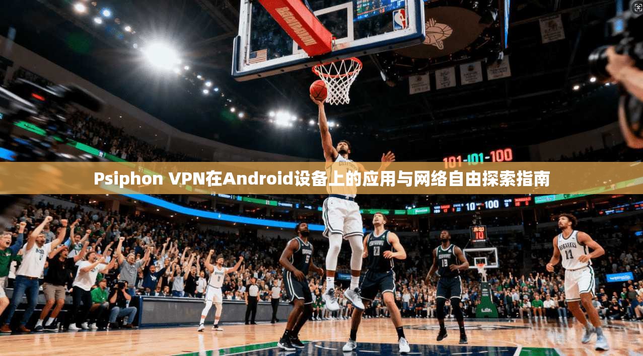 Psiphon VPN在Android设备上的应用与网络自由探索指南 Psiphon VPN在Android设备上的应用与网络自由探索指南