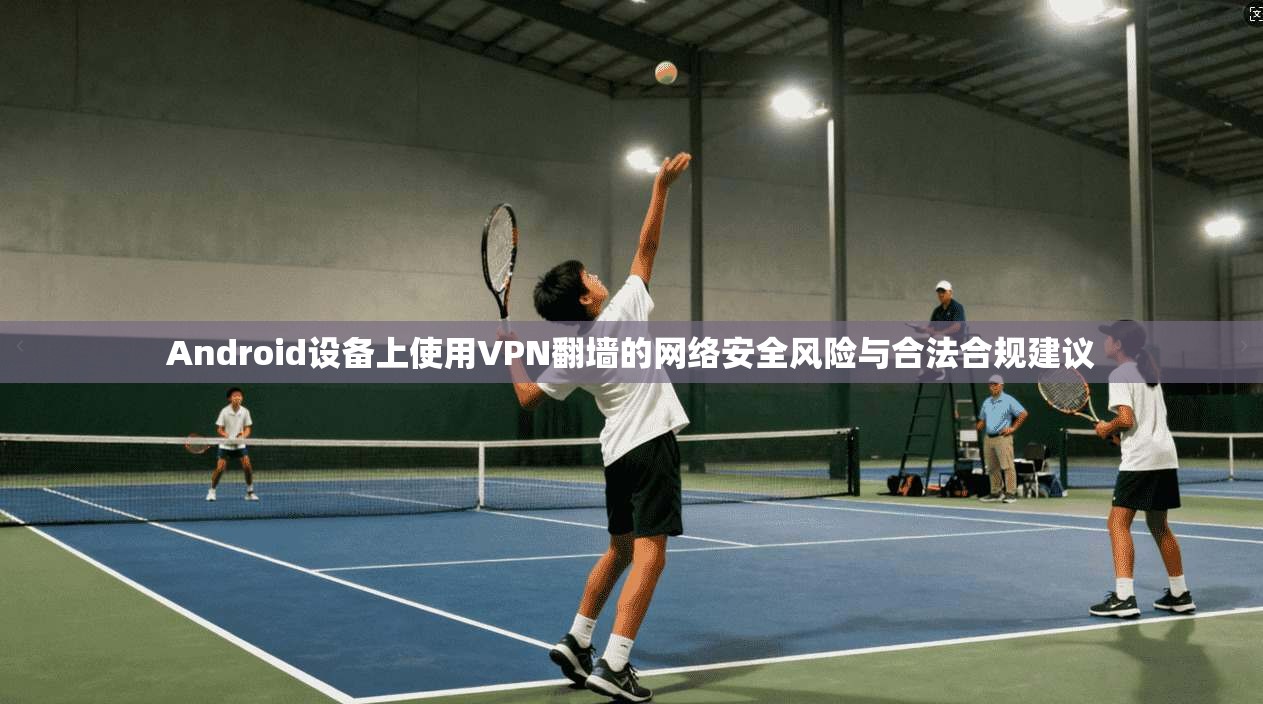Android设备上使用VPN翻墙的网络安全风险与合法合规建议 Android设备上使用VPN翻墙的网络安全风险与合法合规建议