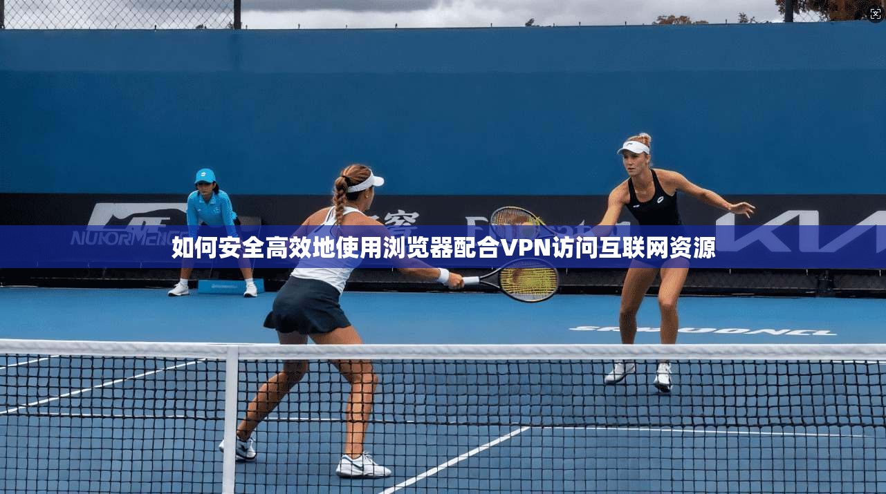 如何安全高效地使用浏览器配合VPN访问互联网资源 如何安全高效地使用浏览器配合VPN访问互联网资源