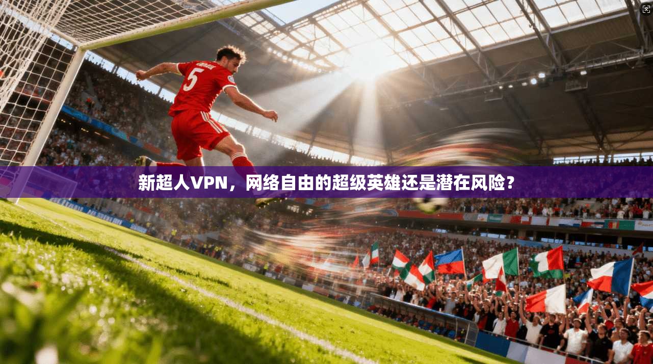 新超人VPN，网络自由的超级英雄还是潜在风险？