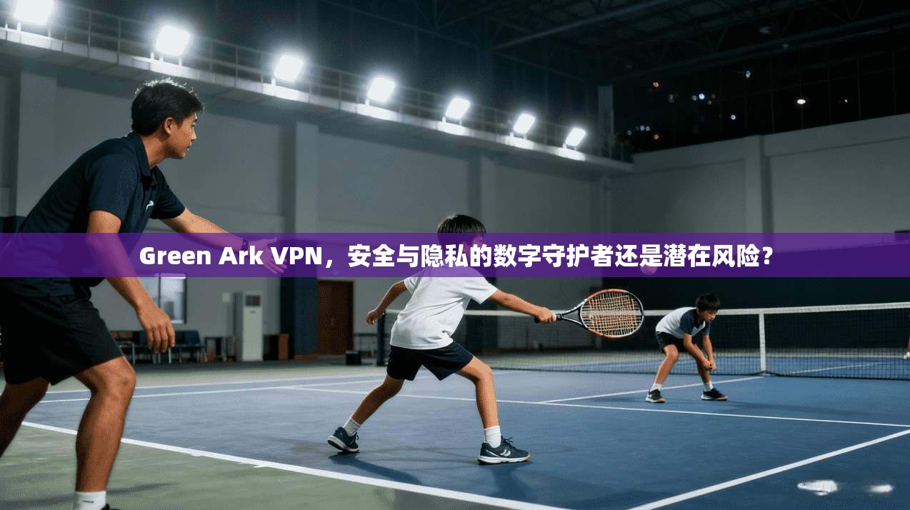 Green Ark VPN,安全与隐私的数字守护者还是潜在风险? Green Ark VPN,安全与隐私的数字守护者还是潜在风险?