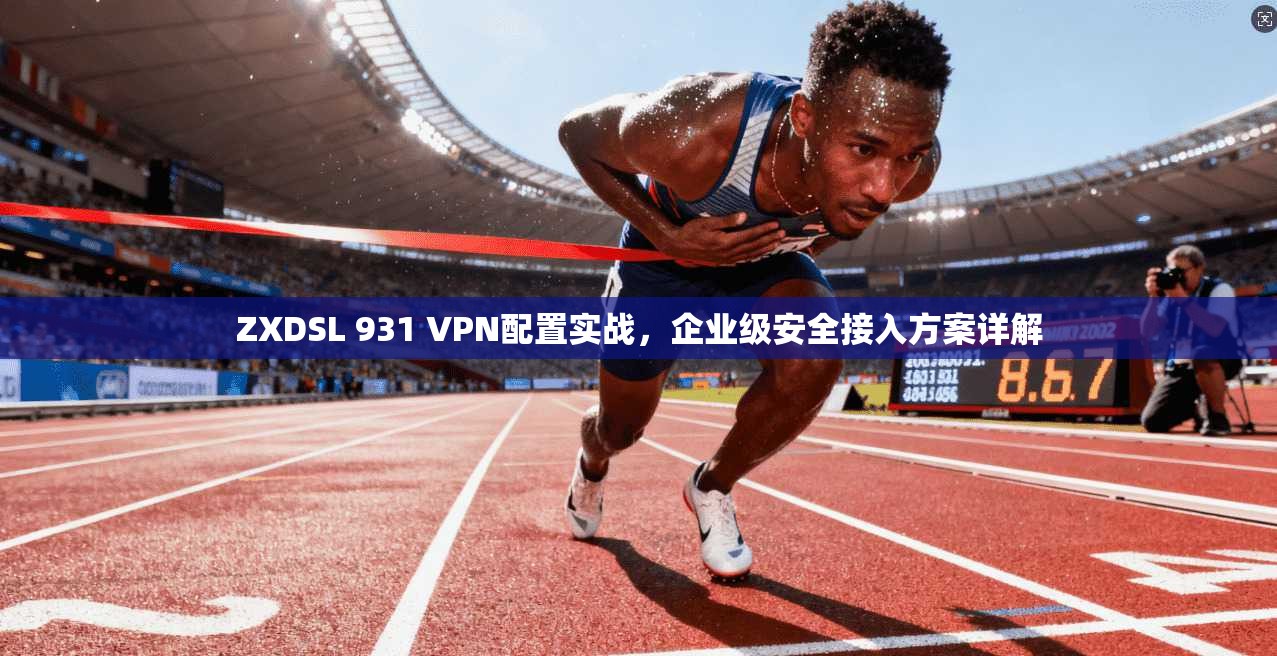 ZXDSL 931 VPN配置实战,企业级安全接入方案详解 ZXDSL 931 VPN配置实战,企业级安全接入方案详解