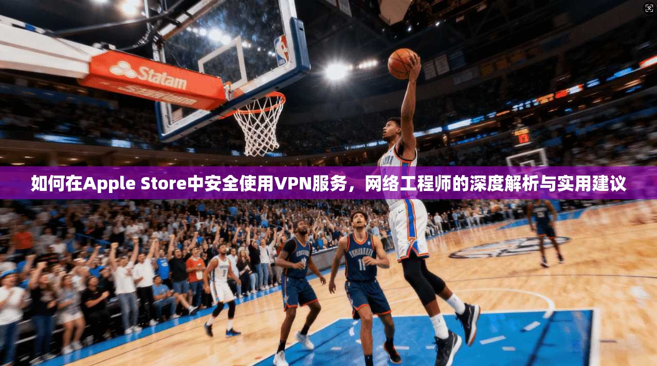 如何在Apple Store中安全使用VPN服务，网络工程师的深度解析与实用建议