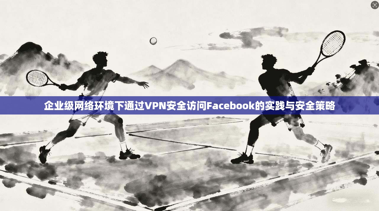 企业级网络环境下通过VPN安全访问Facebook的实践与安全策略