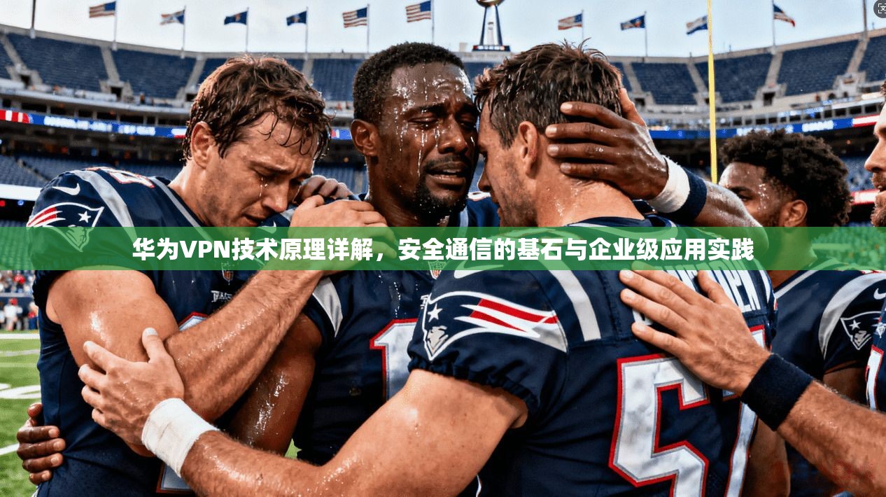 华为VPN技术原理详解，安全通信的基石与企业级应用实践