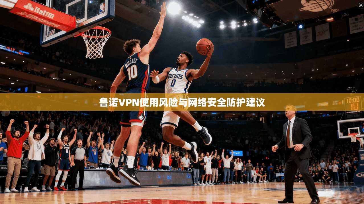 鲁诺VPN使用风险与网络安全防护建议 鲁诺VPN使用风险与网络安全防护建议