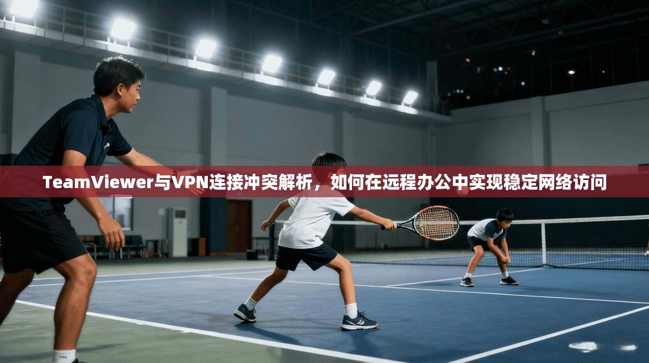 TeamViewer与VPN连接冲突解析，如何在远程办公中实现稳定网络访问