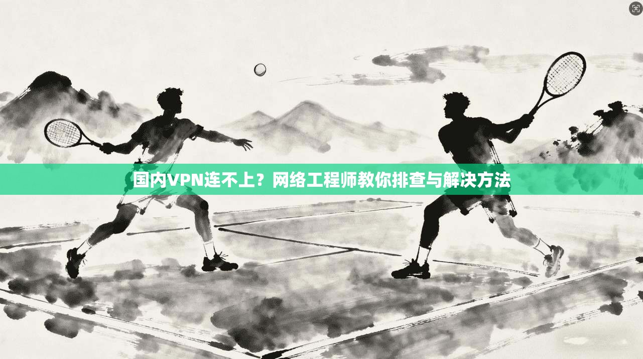 国内VPN连不上？网络工程师教你排查与解决方法