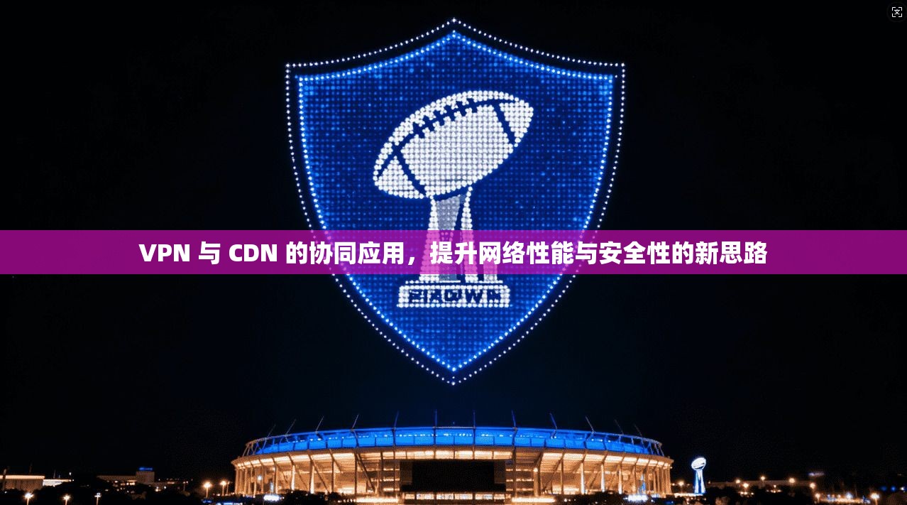 VPN 与 CDN 的协同应用，提升网络性能与安全性的新思路