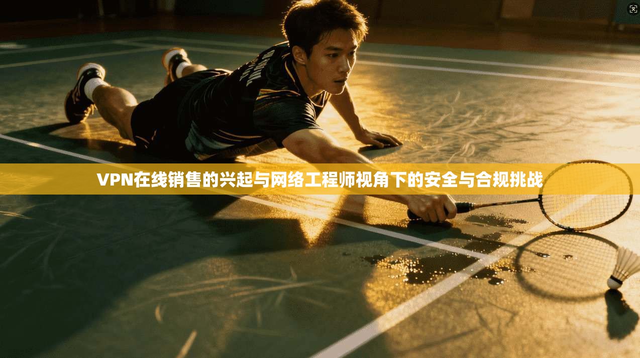VPN在线销售的兴起与网络工程师视角下的安全与合规挑战