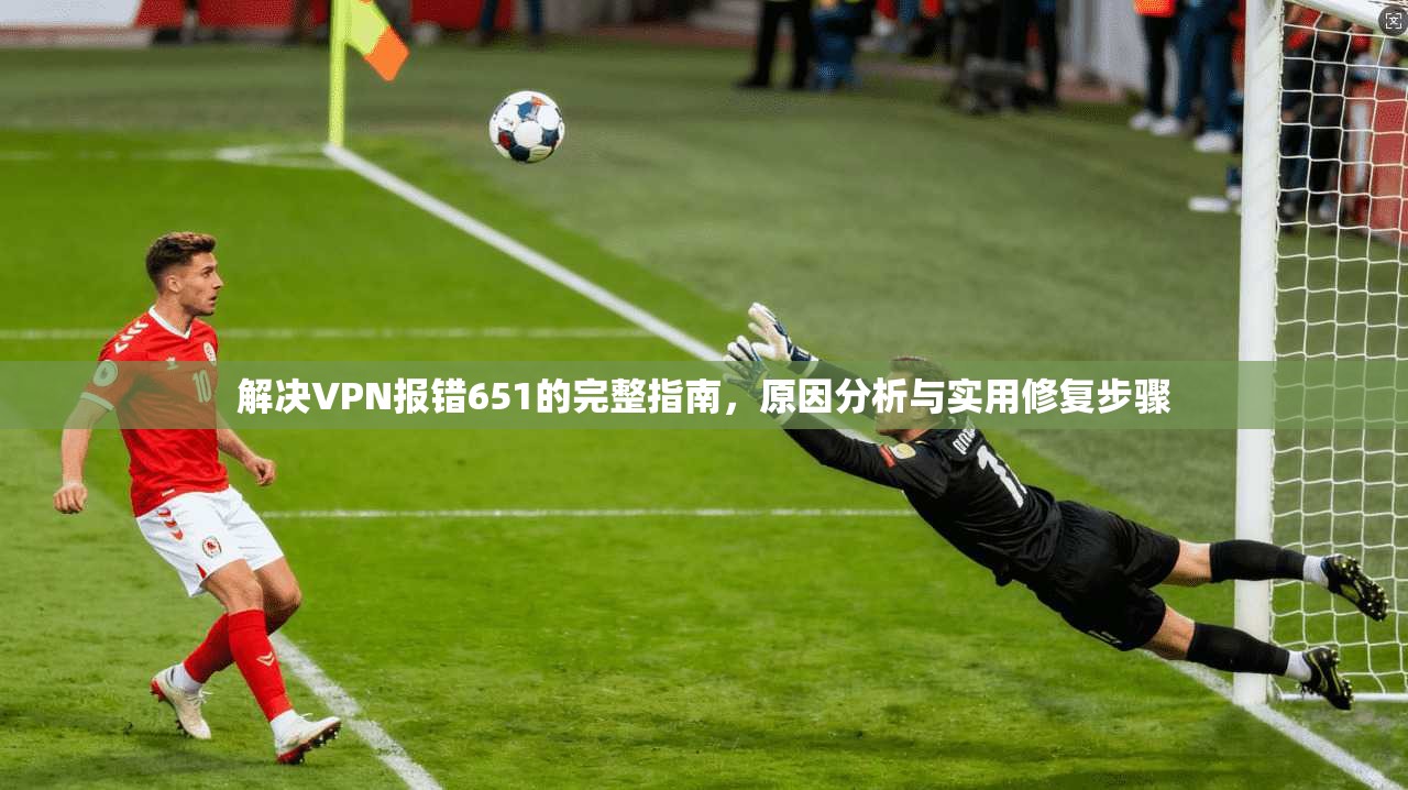 解决VPN报错651的完整指南,原因分析与实用修复步骤 解决VPN报错651的完整指南,原因分析与实用修复步骤