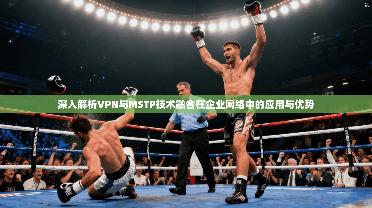 深入解析VPN与MSTP技术融合在企业网络中的应用与优势