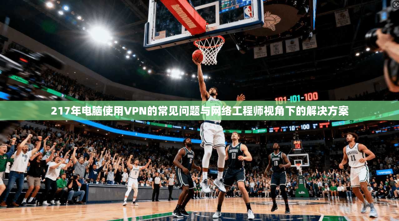 217年电脑使用VPN的常见问题与网络工程师视角下的解决方案 217年电脑使用VPN的常见问题与网络工程师视角下的解决方案