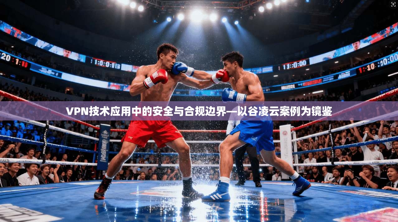 VPN技术应用中的安全与合规边界—以谷凌云案例为镜鉴