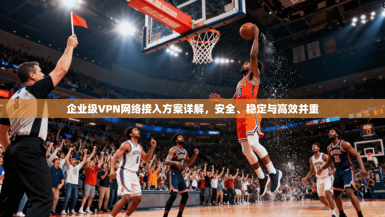 企业级VPN网络接入方案详解，安全、稳定与高效并重