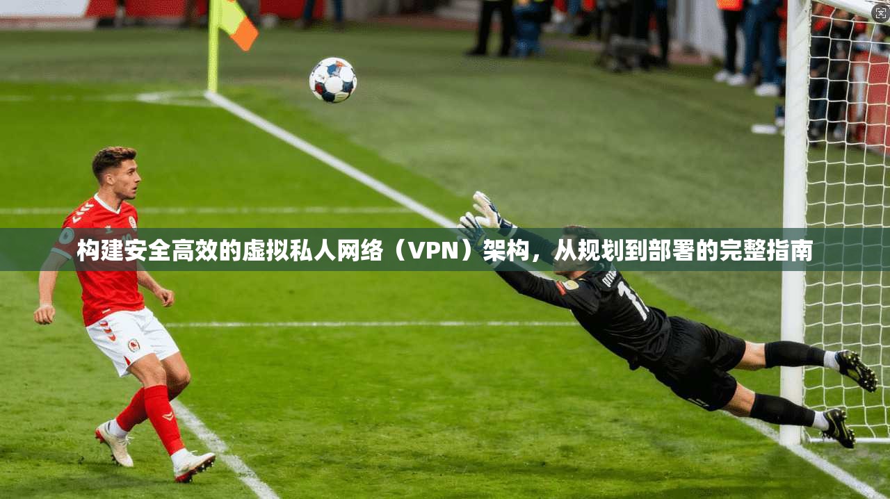 构建安全高效的虚拟私人网络(VPN)架构,从规划到部署的完整指南 构建安全高效的虚拟私人网络(VPN)架构,从规划到部署的完整指南