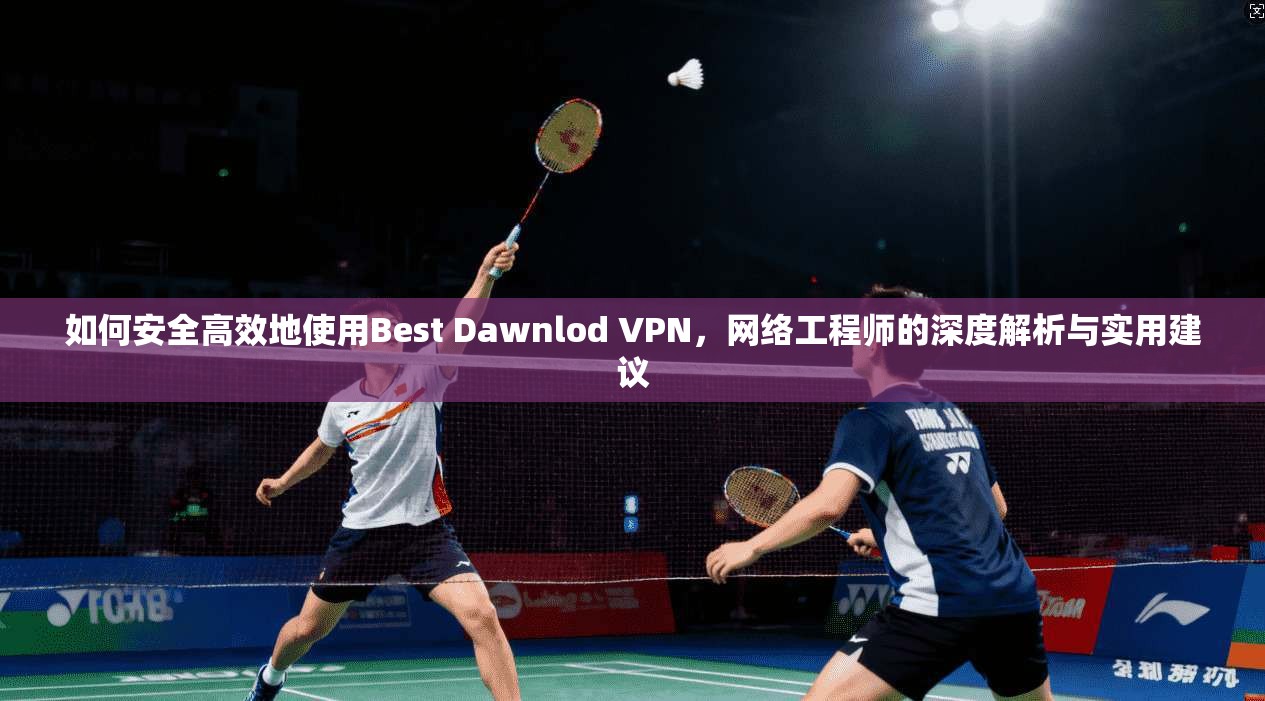 如何安全高效地使用Best Dawnlod VPN,网络工程师的深度解析与实用建议 如何安全高效地使用Best Dawnlod VPN,网络工程师的深度解析与实用建议