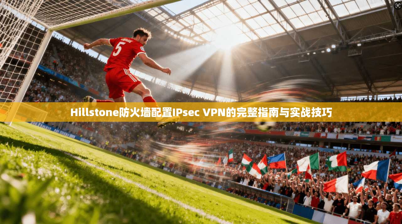 Hillstone防火墙配置IPsec VPN的完整指南与实战技巧 Hillstone防火墙配置IPsec VPN的完整指南与实战技巧