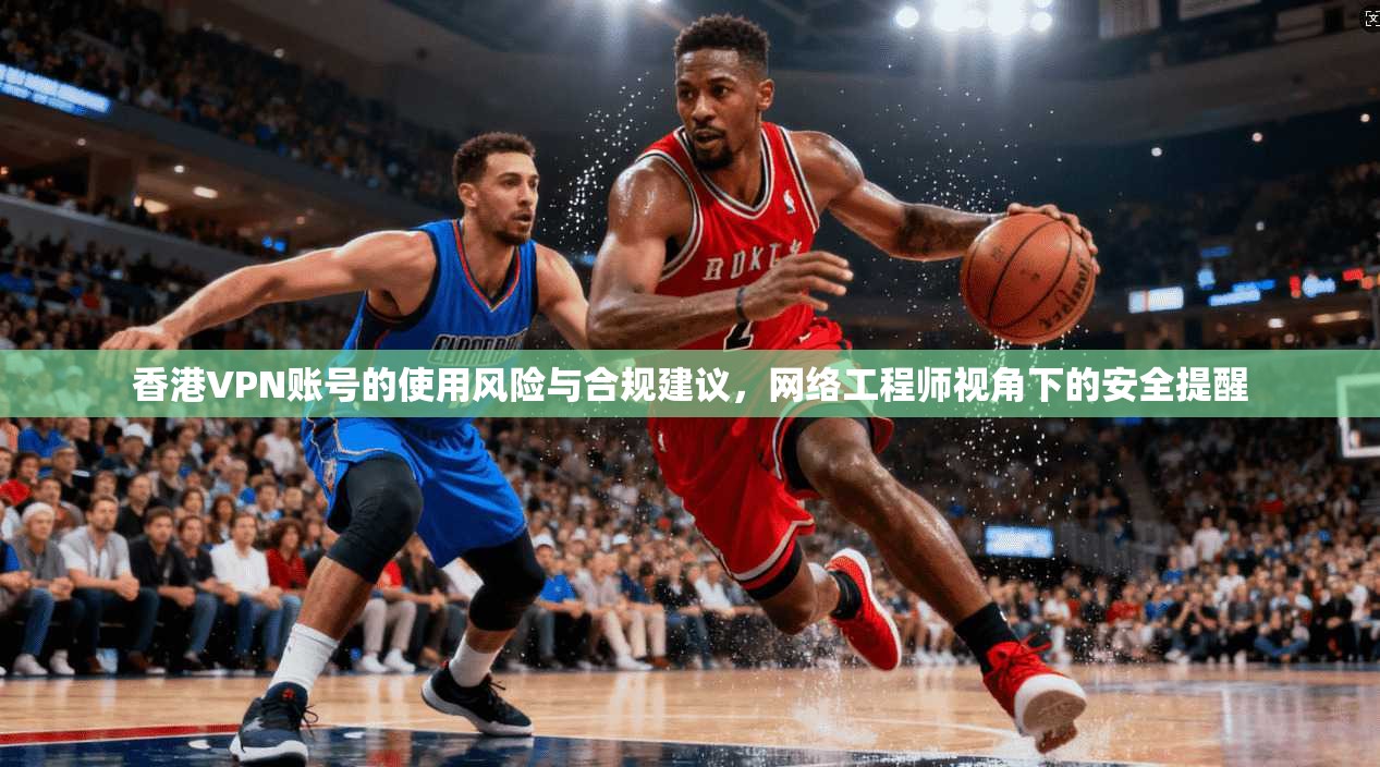香港VPN账号的使用风险与合规建议，网络工程师视角下的安全提醒