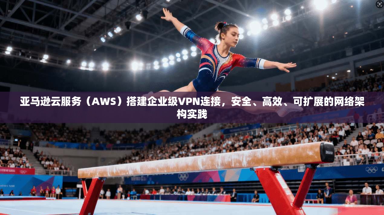 亚马逊云服务（AWS）搭建企业级VPN连接，安全、高效、可扩展的网络架构实践