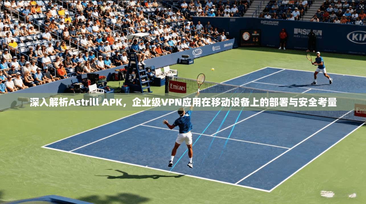深入解析Astrill APK，企业级VPN应用在移动设备上的部署与安全考量