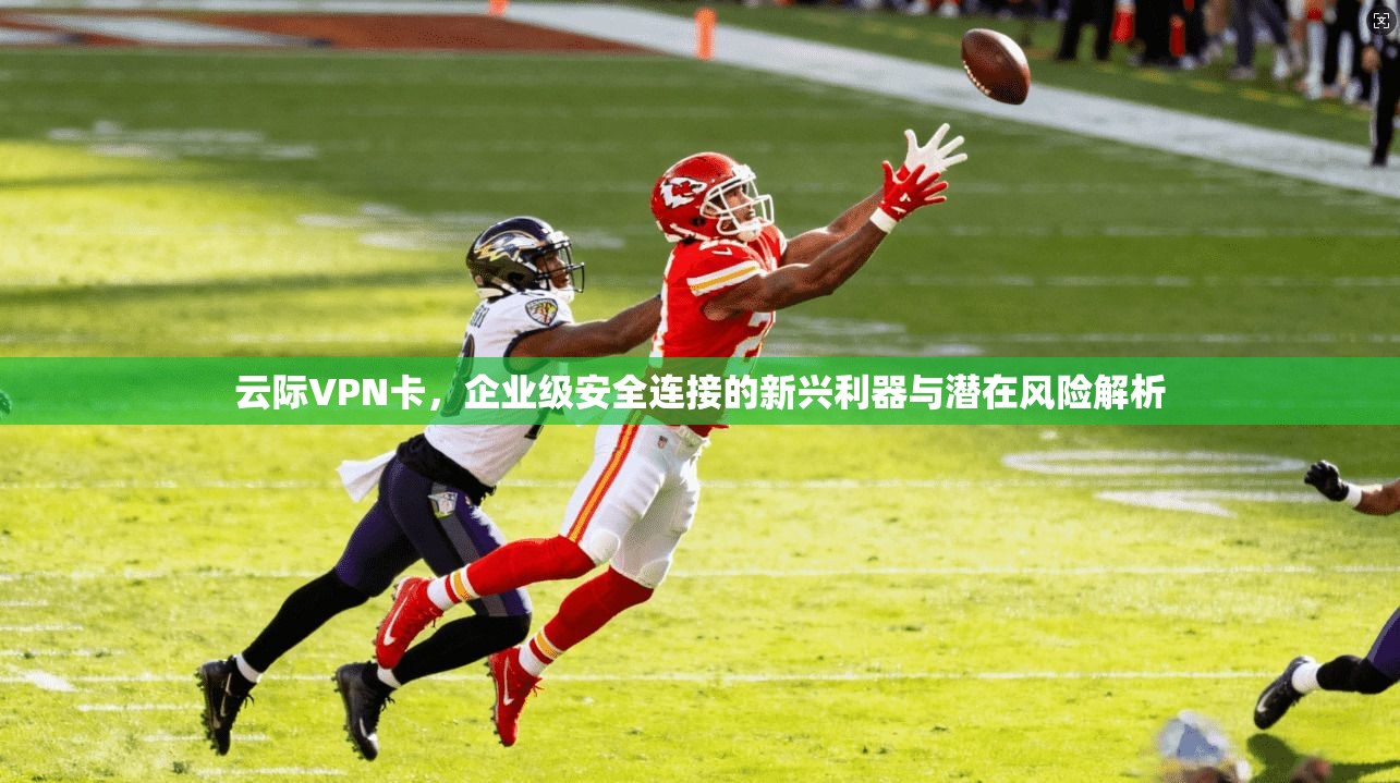 云际VPN卡,企业级安全连接的新兴利器与潜在风险解析 云际VPN卡,企业级安全连接的新兴利器与潜在风险解析