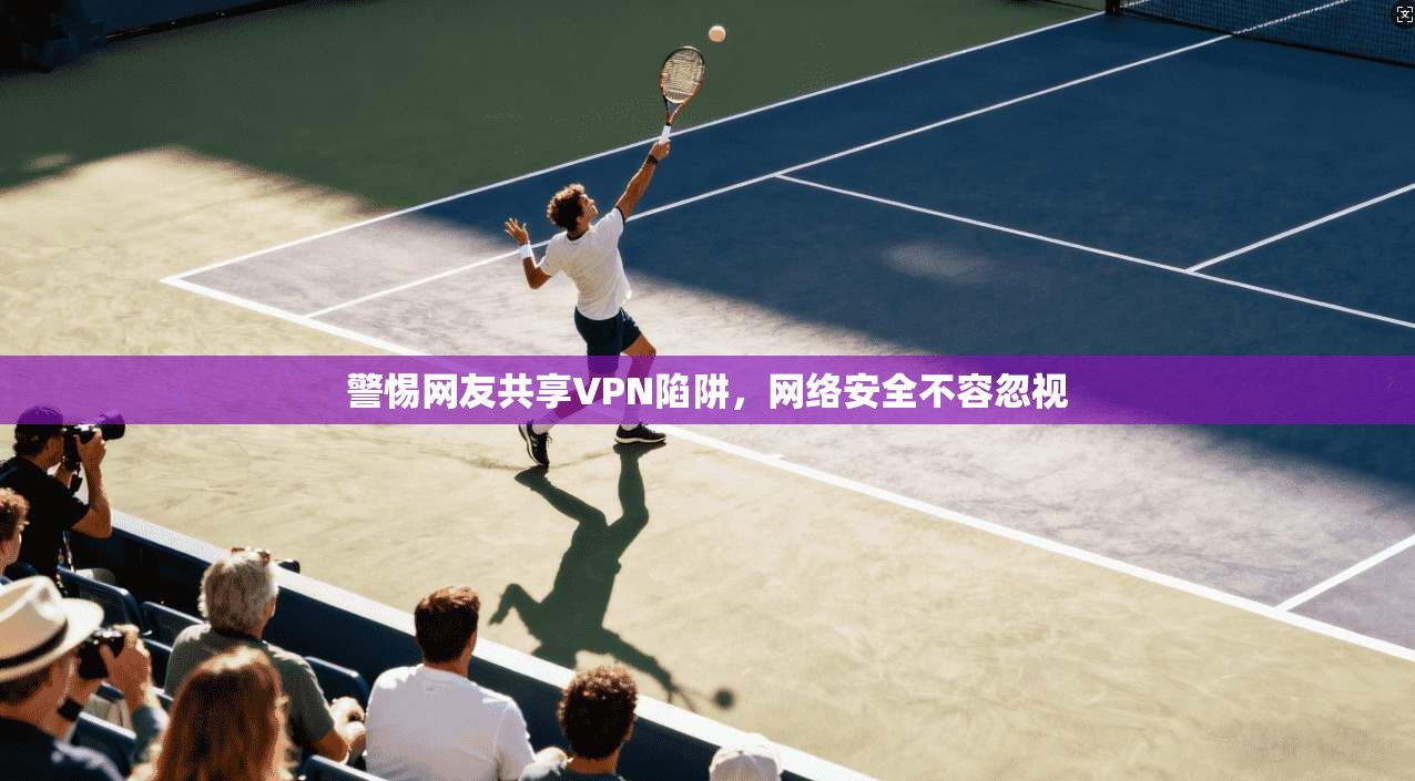 警惕网友共享VPN陷阱,网络安全不容忽视 警惕网友共享VPN陷阱,网络安全不容忽视
