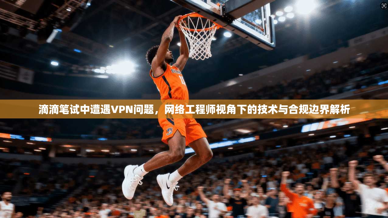 滴滴笔试中遭遇VPN问题，网络工程师视角下的技术与合规边界解析