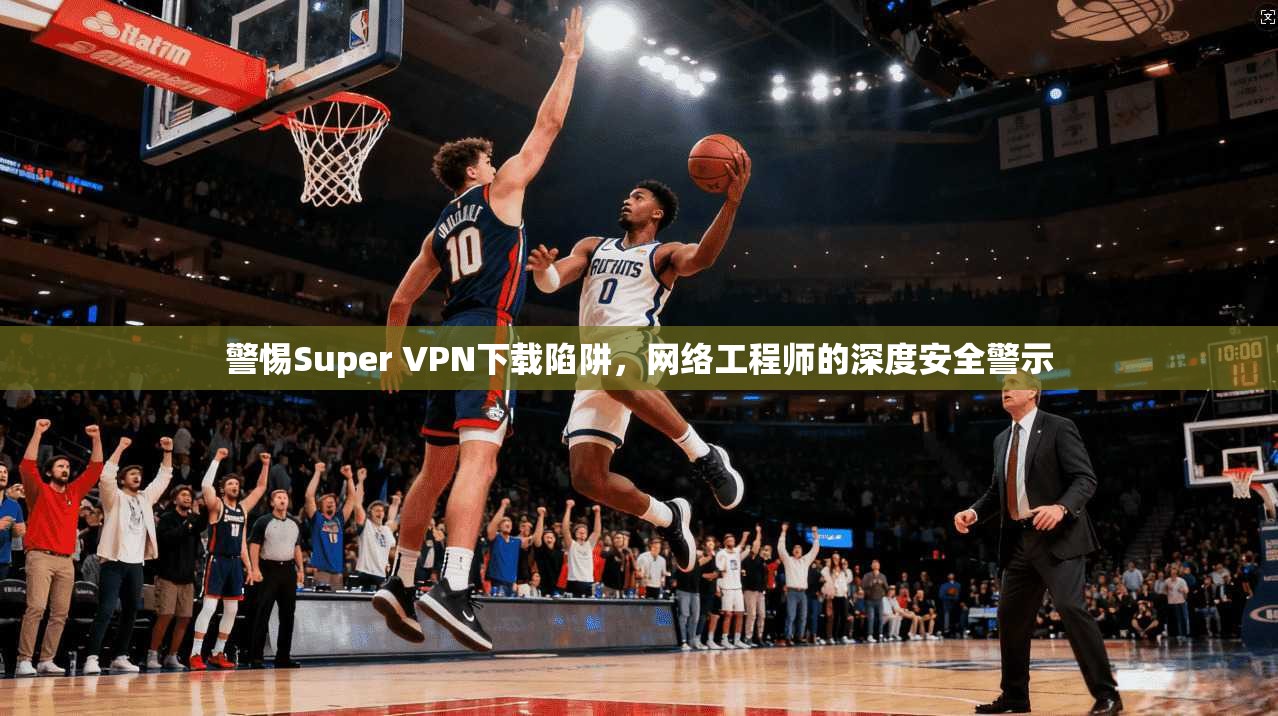 警惕Super VPN下载陷阱,网络工程师的深度安全警示 警惕Super VPN下载陷阱,网络工程师的深度安全警示
