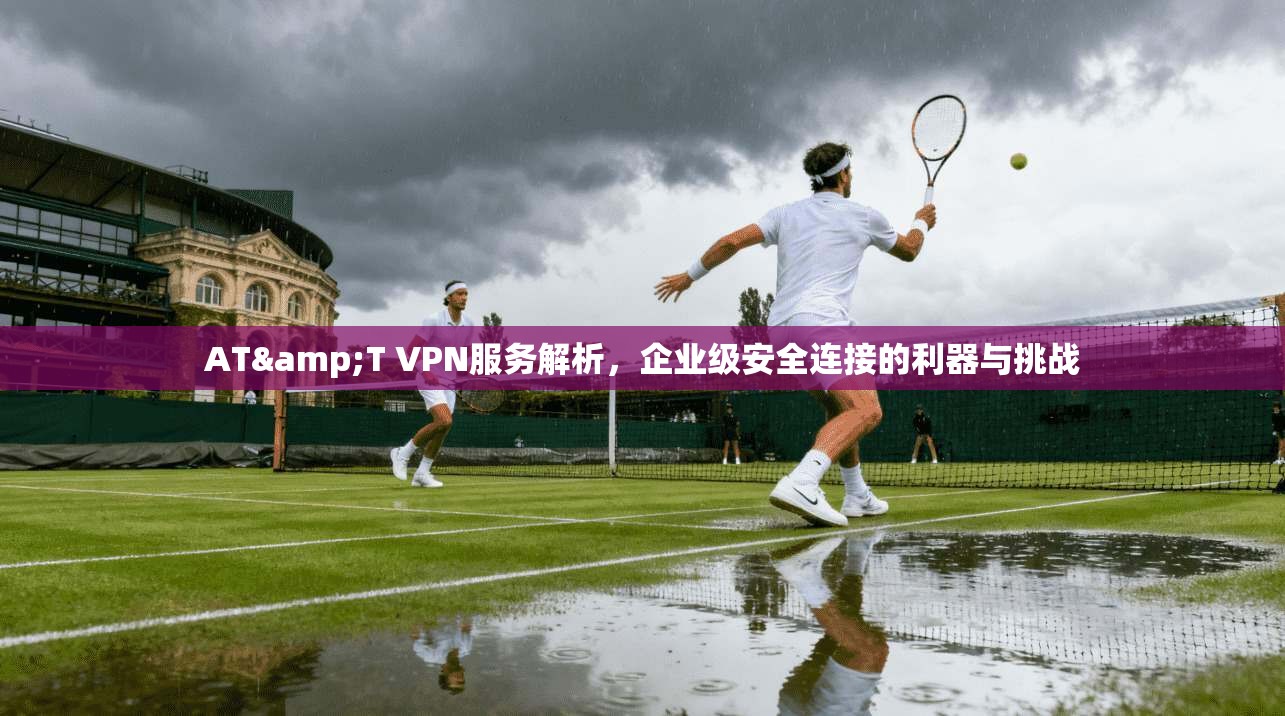 AT&T VPN服务解析,企业级安全连接的利器与挑战 AT&T VPN服务解析,企业级安全连接的利器与挑战