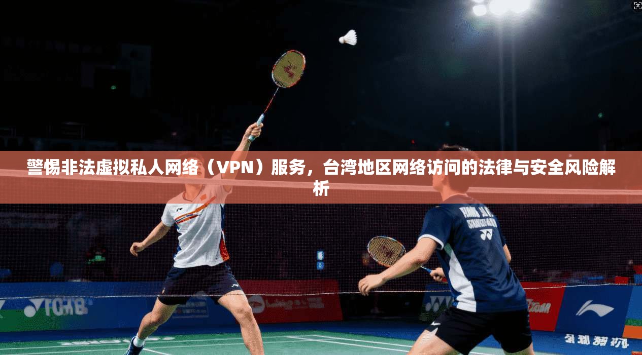 警惕非法虚拟私人网络（VPN）服务，台湾地区网络访问的法律与安全风险解析