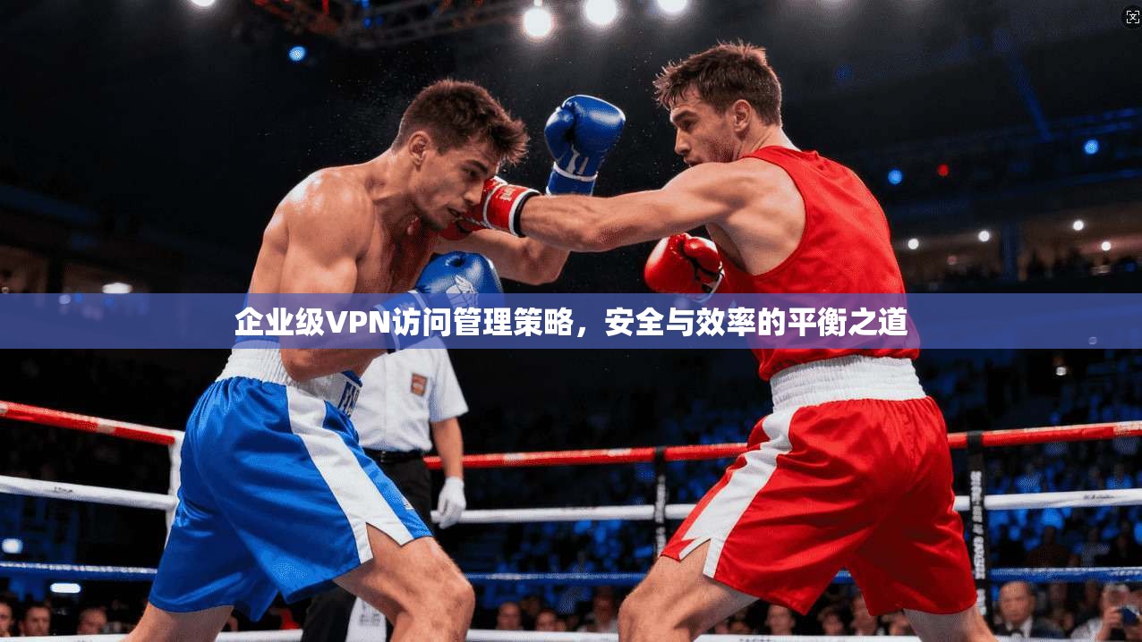 企业级VPN访问管理策略，安全与效率的平衡之道