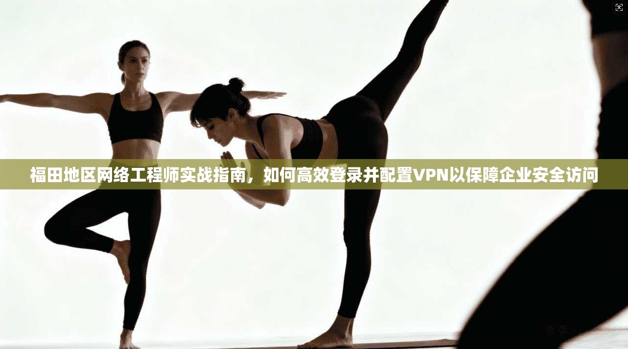 福田地区网络工程师实战指南，如何高效登录并配置VPN以保障企业安全访问