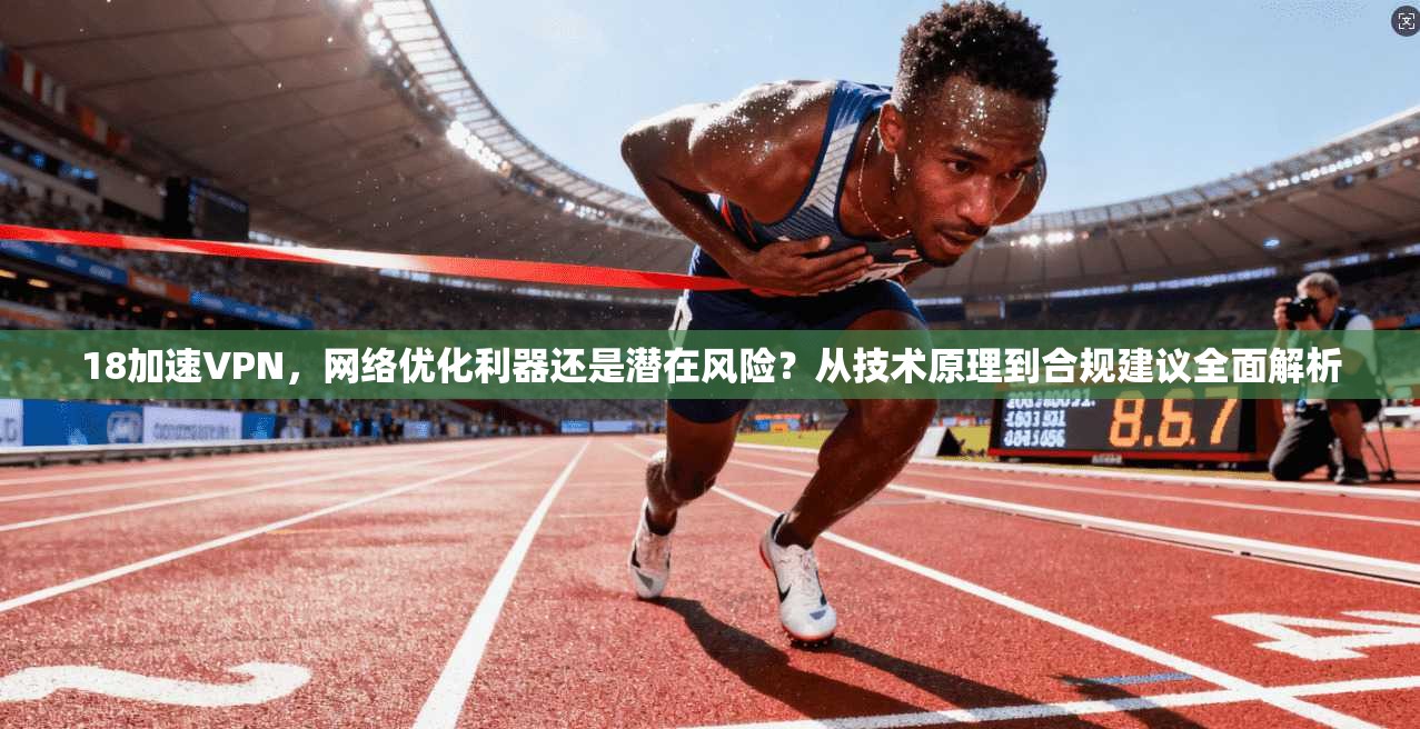 18加速VPN，网络优化利器还是潜在风险？从技术原理到合规建议全面解析