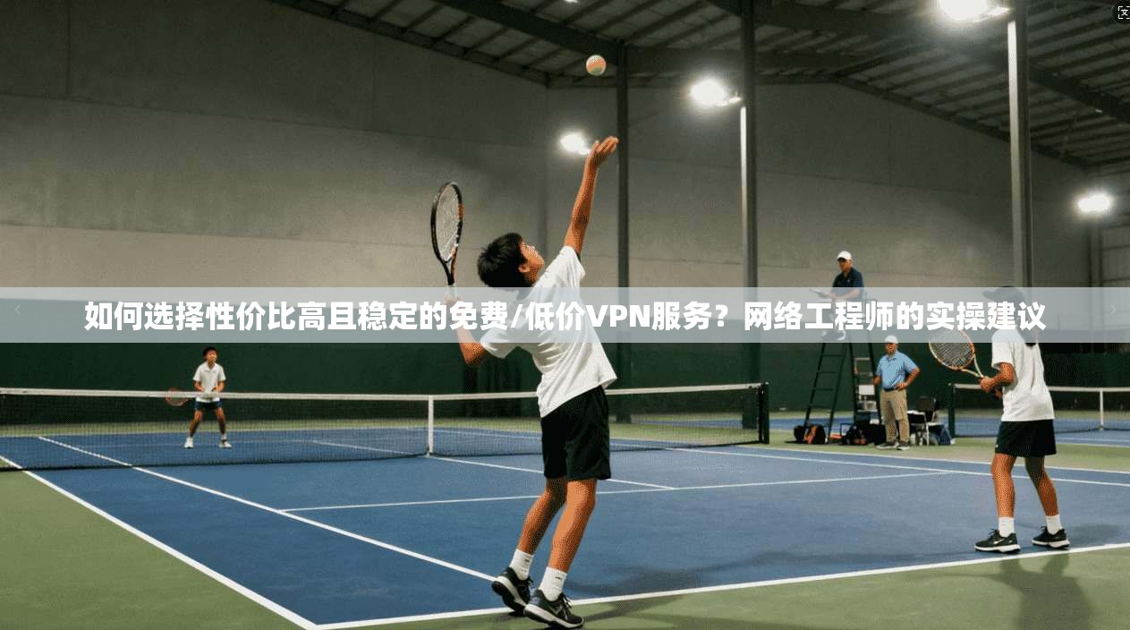 如何选择性价比高且稳定的免费/低价VPN服务？网络工程师的实操建议